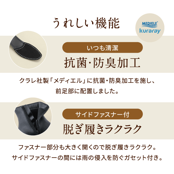 うれしい機能 いつも清潔 抗菌・防臭加工 クラレ社製「メディエル」に抗菌・防臭加工を施し、前足部に配置しました。サイドファスナー付 脱ぎ履きラクラク ファスナー部分も大きく開くので脱ぎ履きラクラク。サイドファスナーの間には雨の侵入を防ぐガセット付き。