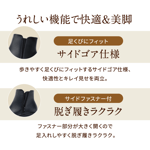 うれしい機能で快適&美脚 足くびにフィット サイドゴア仕様 歩きやすく足くびにフィットするサイドゴア仕様、快適性とキレイ見せを両立。サイドファスナー付 脱ぎ履きラクラク ファスナー部分が大きく開くので足入れしやすく脱ぎ履きラクラク。