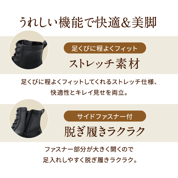 うれしい機能で快適&美脚 足くびに程よくフィット ストレッチ素材 足くびに程よくフィットしてくれるストレッチ仕様、快適性とキレイ見せを両立。サイドファスナー付 脱ぎ履きラクラク ファスナー部分が大きく開くので足入れしやすく脱ぎ履きラクラク。