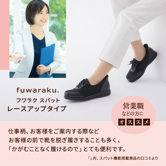フワラク スパット レースアップタイプ 営業職などの方にオススメ 仕事柄、お客様をご案内する際などお客様の前で靴を脱ぎ履きすることも多く、「かがむことなく履けるので」とても便利です。「」内、スパット機能搭載商品の口コミより
