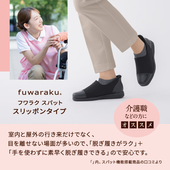フワラク スパット スリッポンタイプ 介護職などの方にオススメ 室内と屋外の行き来だけでなく、目を離せない場面が多いので、「脱ぎ履きがラク」＋「手を使わずに素早く脱ぎ履きできる」ので安心です。「」内、スパット機能搭載商品の口コミより