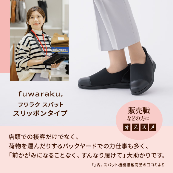 フワラク スパット スリッポンタイプ 販売職などの方にオススメ 店頭での接客だけでなく、荷物を運んだりするバックヤードでの力仕事も多く、「前かがみになることなく、すんなり履けて」大助かりです。「」内、スパット機能搭載商品の口コミより