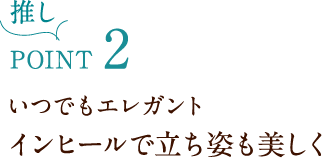 推しPOINT2 いつでもエレガント インヒールで立ち姿も美しく