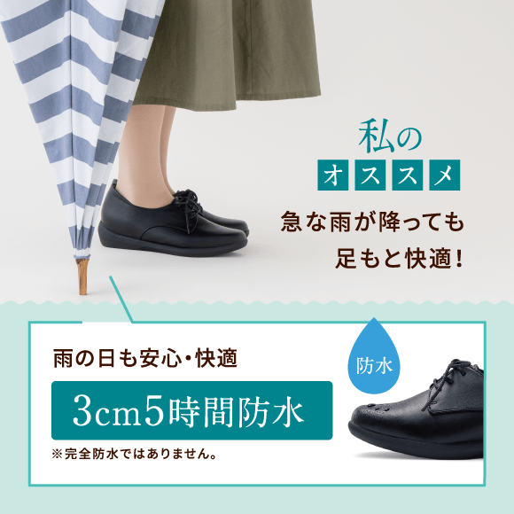 私のオススメ 急な雨が降っても足もと快適！ 雨の日も安心・快適 3cm5時間防水 ※完全防水ではありません。防水