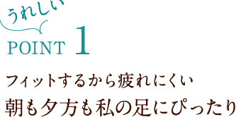 うれしいPoint1 フィットするから疲れにくい 朝も夕方も私の足にぴったり