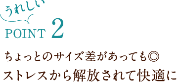 うれしいPoint 2 ちょっとのサイズ差があっても◎ ストレスから解放されて快適に