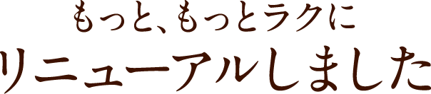 もっと、もっとラクにリニューアルしました