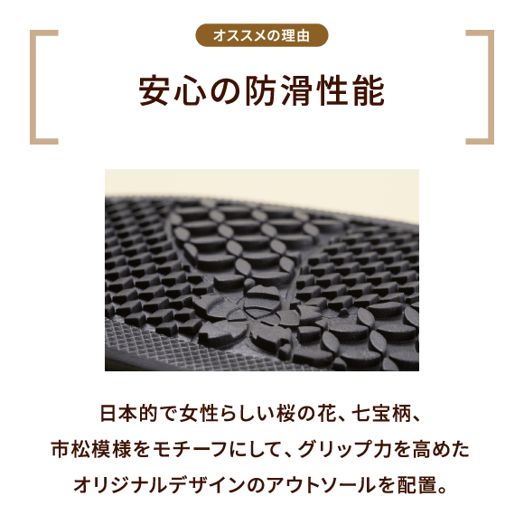 オススメの理由 安心の防滑性能 日本的で女性らしい桜の花、七宝柄、市松模様をモチーフにして、グリップ力を高めたオリジナルデザインのアウトソールを配置。