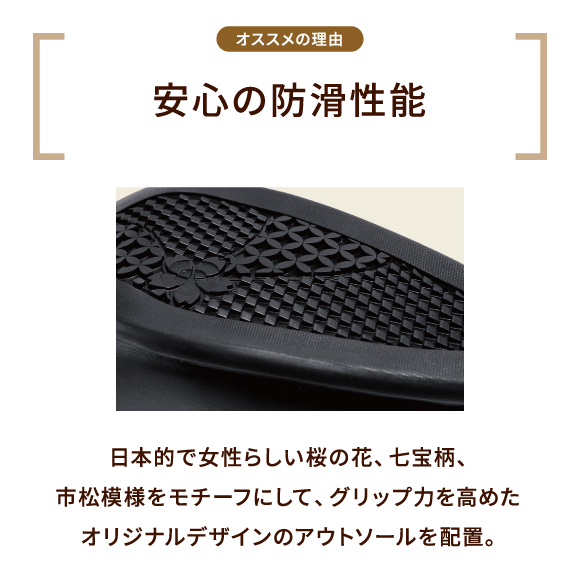 オススメの理由 安心の防滑性能 日本的で女性らしい桜の花、七宝柄、市松模様をモチーフにして、グリップ力を高めたオリジナルデザインのアウトソールを配置。