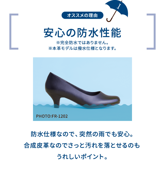 オススメの理由 1 安心の防水性能 ※完全防水ではありません。 ※本革モデルは撥水仕様となります。 PHOTO:FR-1202 防水仕様なので、突然の雨でも安心。合成皮革なのでさっと汚れを落とせるのもうれしいポイント。