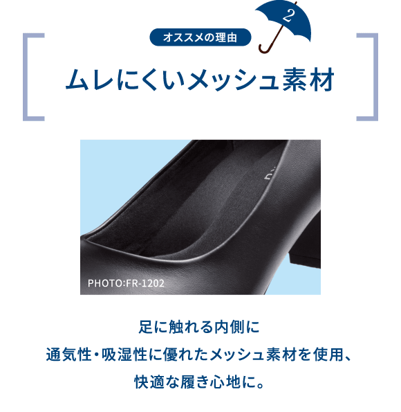 オススメの理由 2 ムレにくいメッシュ素材 PHOTO:FR-1202 足に触れる内側に通気性・吸湿性に優れたメッシュ素材を使用、快適な履き心地に。