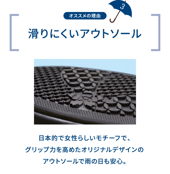 オススメの理由 3 滑りにくいアウトソール 日本的で女性らしいモチーフで、グリップ力を高めたオリジナルデザインのアウトソールで雨の日も安心。