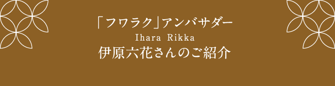 「フワラク」アンバサダー Ihara Rikka 伊原六花さんのご紹介