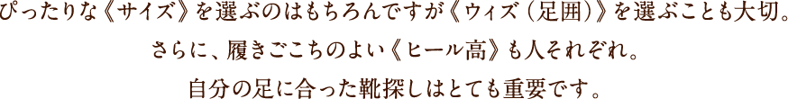 ぴったりな《サイズ》を選ぶのはもちろんですが《ウィズ(足囲)》を選ぶことも大切。さらに、履きごこちのよい《ヒール高》も人それぞれ。自分の足に合った靴探しはとても重要です。