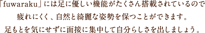 「fuwaraku」には足に優しい機能がたくさん搭載されているので疲れにくく、自然と綺麗な姿勢を保つことができます。足もとを気にせずに面接に集中して自分らしさを出しましょう。
