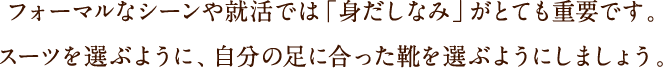 フォーマルなシーンや就活では「身だしなみ」がとても重要です。スーツを選ぶように、自分の足に合った靴を選ぶようにしましょう。