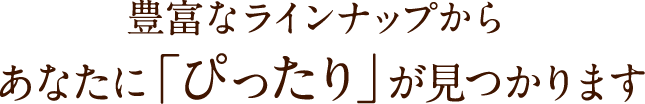豊富なラインナップからあなたに「ぴったり」が見つかります