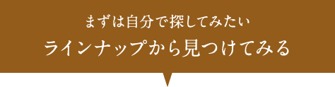 まずは自分で探してみたい ラインナップから見つけてみる
