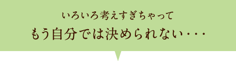 いろいろ考えすぎちゃってもう自分では決められない・・・