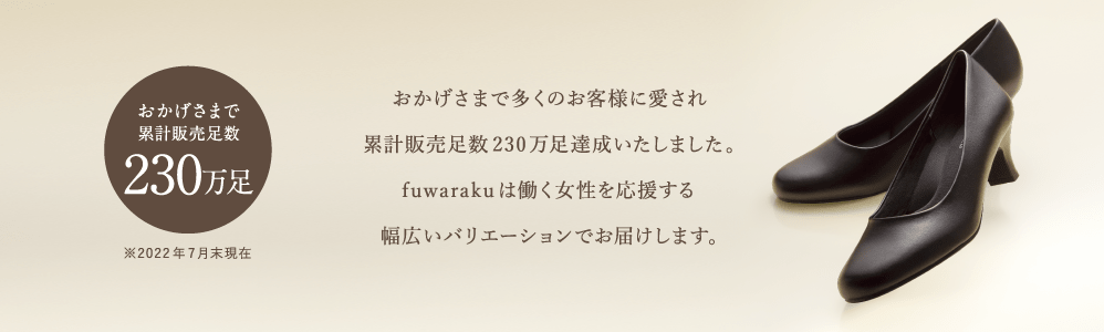 おかげさまで累計販売足数230万足 ※2022年7月末現在 おかげさまで多くのお客様に愛され累計販売足数230万足達成いたしました。fuwarakuは働く女性を応援する幅広いバリエーションでお届けします。