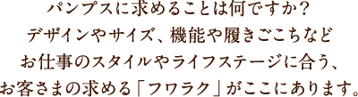 パンプスに求めることは何ですか？デザインやサイズ、機能や履きごこちなどお仕事のスタイルやライフステージに合う、お客さまの求める「フワラク」がここにあります。