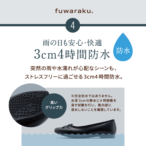 4 雨の日も安心・快適 3cm4時間防水　突然の雨や水濡れが心配なシーンも、ストレスフリーに過ごせる3cm4時間防水。※完全防水ではありません。水深3cmの静水に4時間靴を浸す試験を行い、靴内部に浸水しないことを確認しています。高いグリップ力 防水