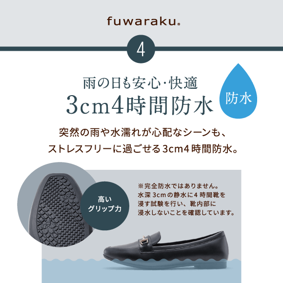 4 雨の日も安心・快適 3cm4時間防水　突然の雨や水濡れが心配なシーンも、ストレスフリーに過ごせる3cm4時間防水。高いグリップ力※完全防水ではありません。水深3cmの静水に4時間靴を浸す試験を行い、靴内部に浸水しないことを確認しています。