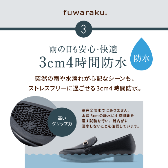 3 雨の日も安心・快適3cm4時間防水 突然の雨や水濡れが心配なシーンも、ストレスフリーに過ごせる3cm4時間防水。※完全防水ではありません。水深3cmの静水に4時間靴を浸す試験を行い、靴内部に浸水しないことを確認しています。